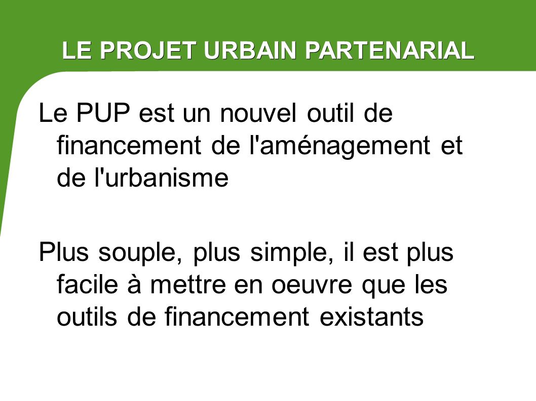 LE PROJET URBAIN PARTENARIAL Le PUP est un nouvel outil de financement de l aménagement et de l urbanisme Plus souple, plus simple, il est plus facile à mettre en oeuvre que les outils de financement existants
