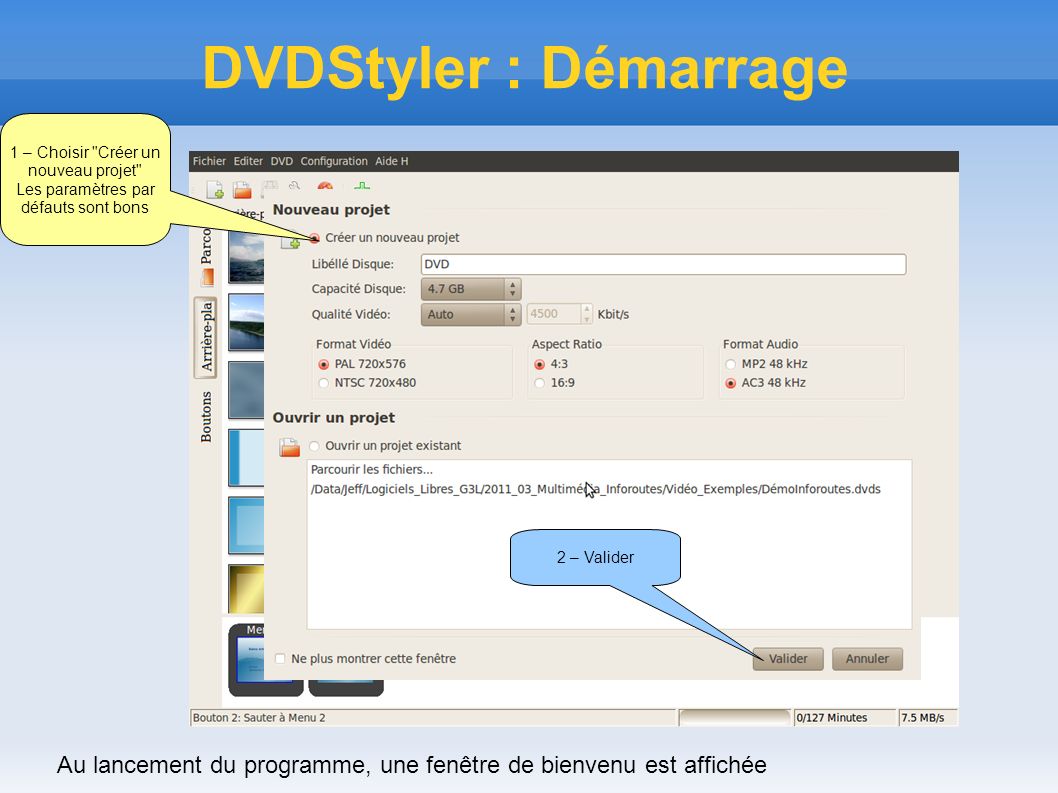 DVDStyler : Démarrage 1 – Choisir Créer un nouveau projet Les paramètres par défauts sont bons 2 – Valider Au lancement du programme, une fenêtre de bienvenu est affichée