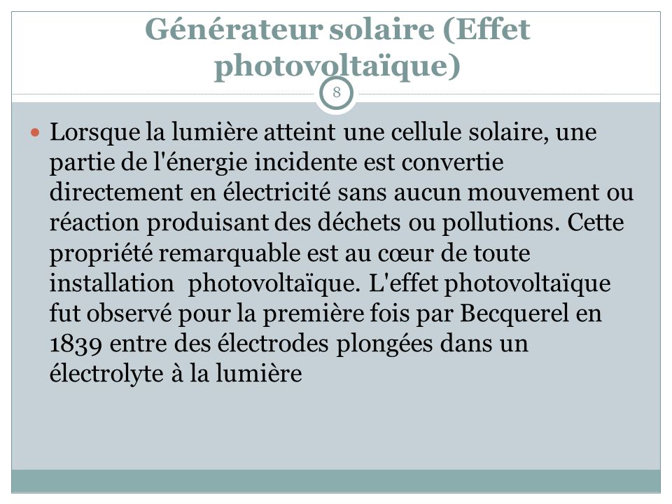 Générateur solaire (Effet photovoltaïque) Lorsque la lumière atteint une cellule solaire, une partie de l énergie incidente est convertie directement en électricité sans aucun mouvement ou réaction produisant des déchets ou pollutions.