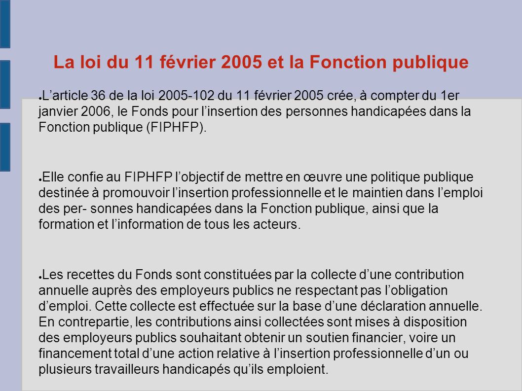 La loi du 11 février 2005 et la Fonction publique ● L’article 36 de la loi du 11 février 2005 crée, à compter du 1er janvier 2006, le Fonds pour l’insertion des personnes handicapées dans la Fonction publique (FIPHFP).