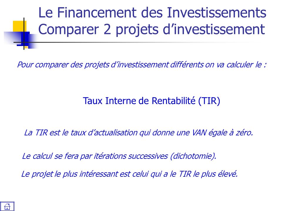 Le Financement des Investissements Comparer 2 projets d’investissement Pour comparer des projets d’investissement différents on va calculer le : Taux Interne de Rentabilité (TIR) La TIR est le taux d’actualisation qui donne une VAN égale à zéro.