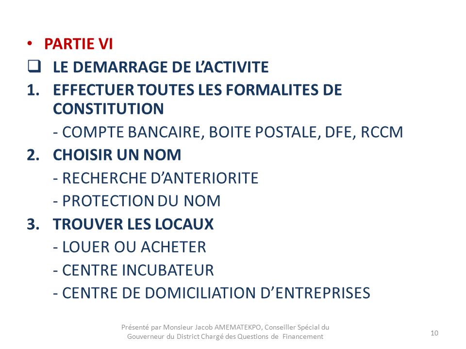 PARTIE VI  LE DEMARRAGE DE L’ACTIVITE 1.EFFECTUER TOUTES LES FORMALITES DE CONSTITUTION - COMPTE BANCAIRE, BOITE POSTALE, DFE, RCCM 2.CHOISIR UN NOM - RECHERCHE D’ANTERIORITE - PROTECTION DU NOM 3.TROUVER LES LOCAUX - LOUER OU ACHETER - CENTRE INCUBATEUR - CENTRE DE DOMICILIATION D’ENTREPRISES Présenté par Monsieur Jacob AMEMATEKPO, Conseiller Spécial du Gouverneur du District Chargé des Questions de Financement 10