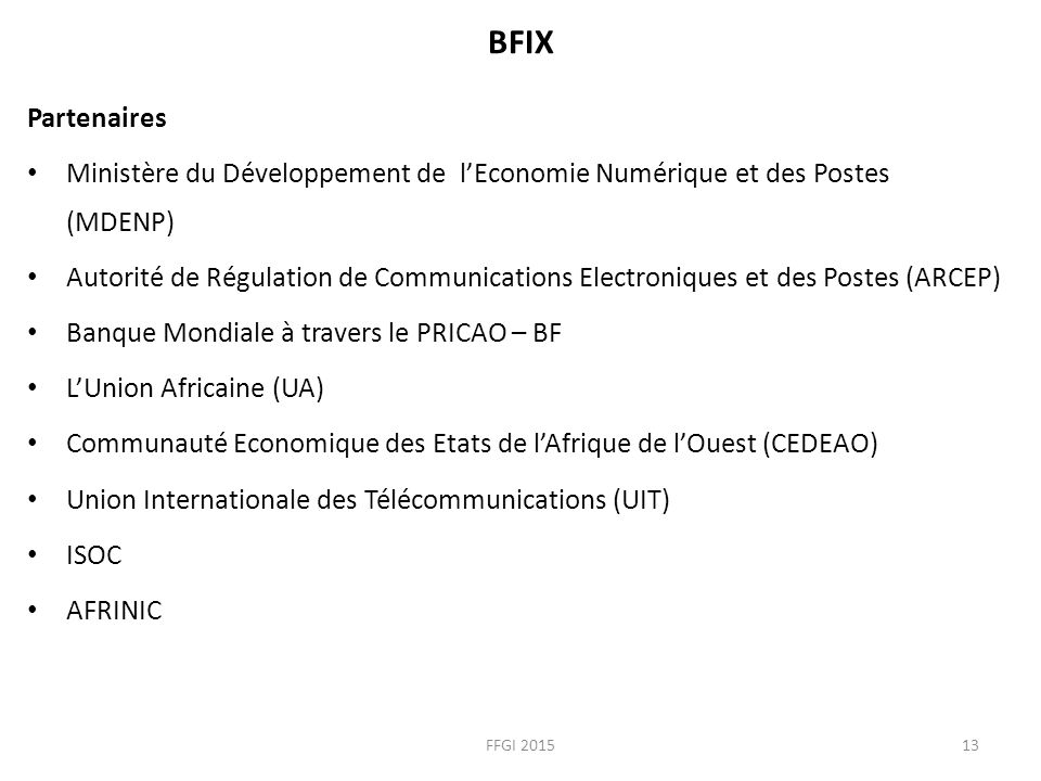 BFIX Partenaires Ministère du Développement de l’Economie Numérique et des Postes (MDENP) Autorité de Régulation de Communications Electroniques et des Postes (ARCEP) Banque Mondiale à travers le PRICAO – BF L’Union Africaine (UA) Communauté Economique des Etats de l’Afrique de l’Ouest (CEDEAO) Union Internationale des Télécommunications (UIT) ISOC AFRINIC FFGI