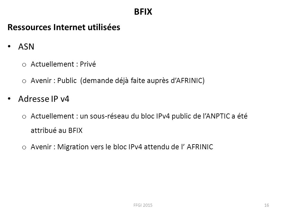 BFIX Ressources Internet utilisées ASN o Actuellement : Privé o Avenir : Public (demande déjà faite auprès d’AFRINIC) Adresse IP v4 o Actuellement : un sous-réseau du bloc IPv4 public de l’ANPTIC a été attribué au BFIX o Avenir : Migration vers le bloc IPv4 attendu de l’ AFRINIC FFGI