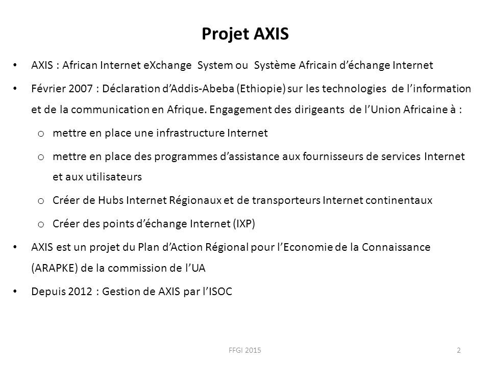 Projet AXIS AXIS : African Internet eXchange System ou Système Africain d’échange Internet Février 2007 : Déclaration d’Addis-Abeba (Ethiopie) sur les technologies de l’information et de la communication en Afrique.