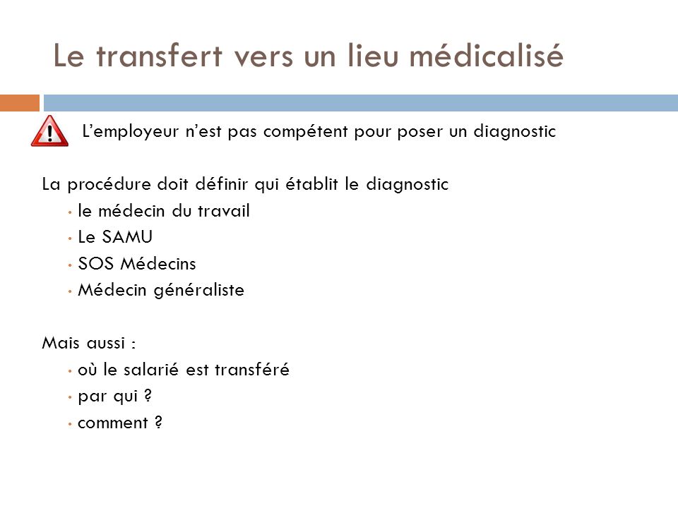 Le transfert vers un lieu médicalisé L’employeur n’est pas compétent pour poser un diagnostic La procédure doit définir qui établit le diagnostic le médecin du travail Le SAMU SOS Médecins Médecin généraliste Mais aussi : où le salarié est transféré par qui .