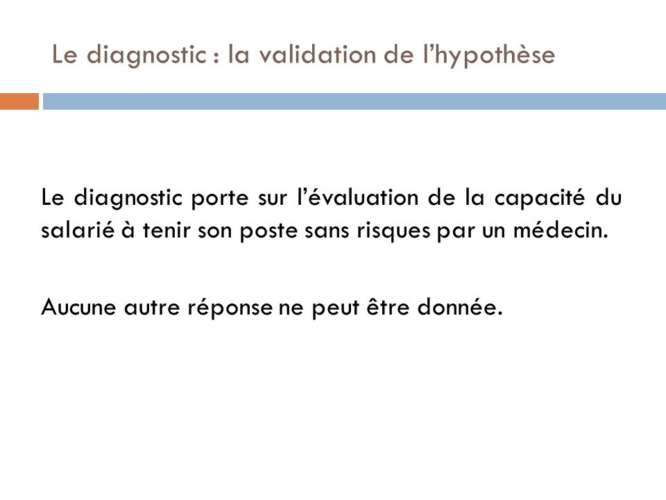 Le diagnostic : la validation de l’hypothèse Le diagnostic porte sur l’évaluation de la capacité du salarié à tenir son poste sans risques par un médecin.