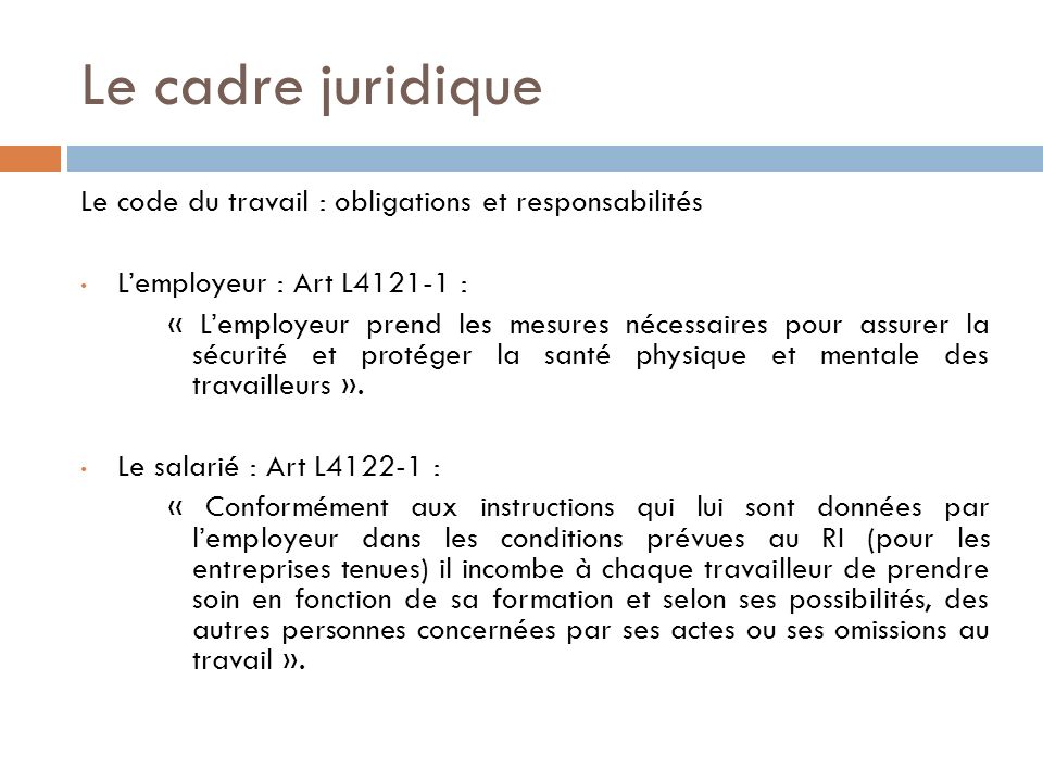 Le cadre juridique Le code du travail : obligations et responsabilités L’employeur : Art L : « L’employeur prend les mesures nécessaires pour assurer la sécurité et protéger la santé physique et mentale des travailleurs ».