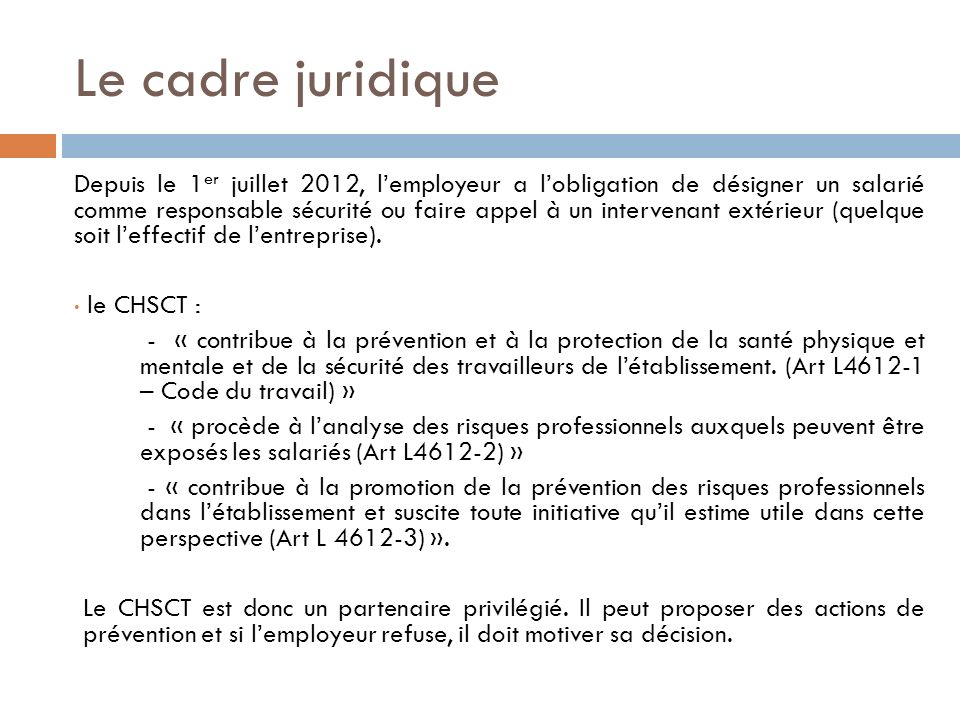 Le cadre juridique Depuis le 1 er juillet 2012, l’employeur a l’obligation de désigner un salarié comme responsable sécurité ou faire appel à un intervenant extérieur (quelque soit l’effectif de l’entreprise).