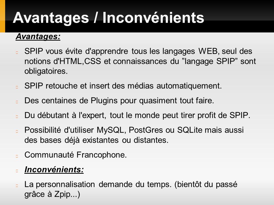 Avantages / Inconvénients Avantages: SPIP vous évite d apprendre tous les langages WEB, seul des notions d HTML,CSS et connaissances du langage SPIP sont obligatoires.