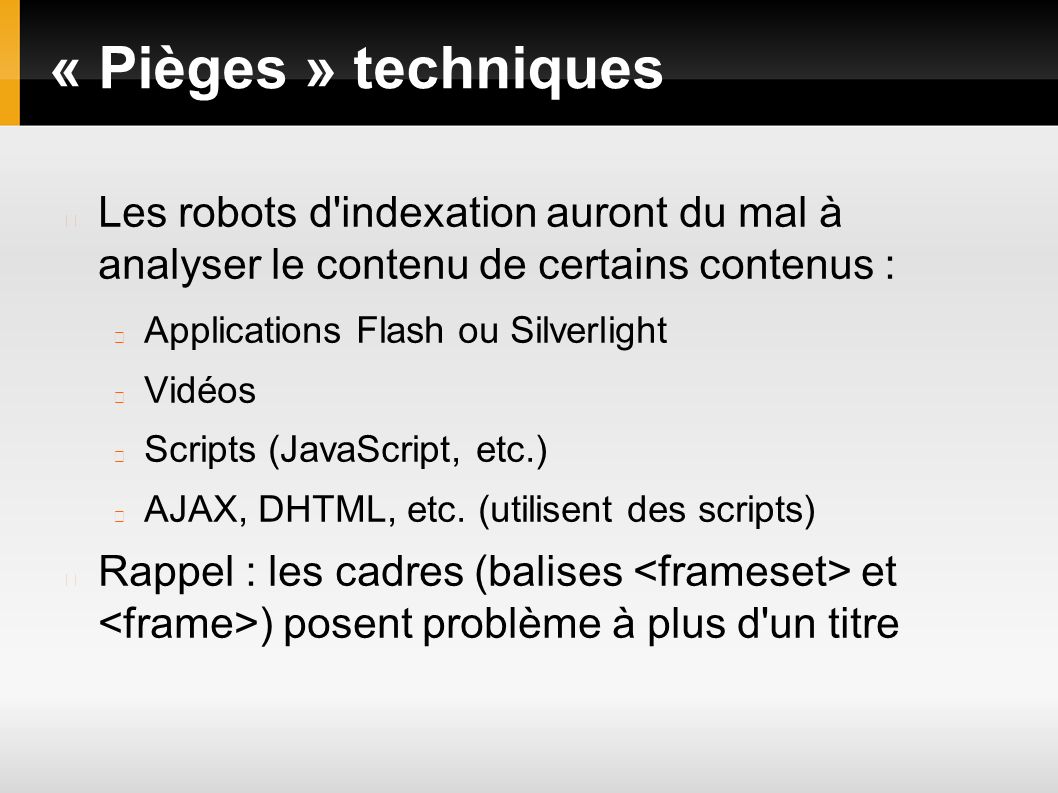 « Pièges » techniques Les robots d indexation auront du mal à analyser le contenu de certains contenus : Applications Flash ou Silverlight Vidéos Scripts (JavaScript, etc.) AJAX, DHTML, etc.