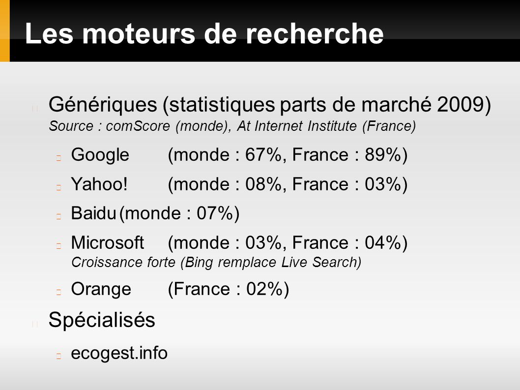 Les moteurs de recherche Génériques (statistiques parts de marché 2009) Source : comScore (monde), At Internet Institute (France) Google(monde : 67%, France : 89%) Yahoo!(monde : 08%, France : 03%) Baidu(monde : 07%) Microsoft(monde : 03%, France : 04%) Croissance forte (Bing remplace Live Search) Orange(France : 02%) Spécialisés ecogest.info