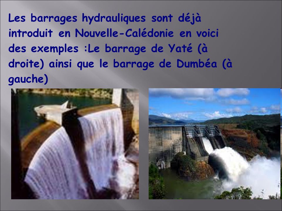 Les barrages hydrauliques sont déjà introduit en Nouvelle-Calédonie en voici des exemples :Le barrage de Yaté (à droite) ainsi que le barrage de Dumbéa (à gauche)