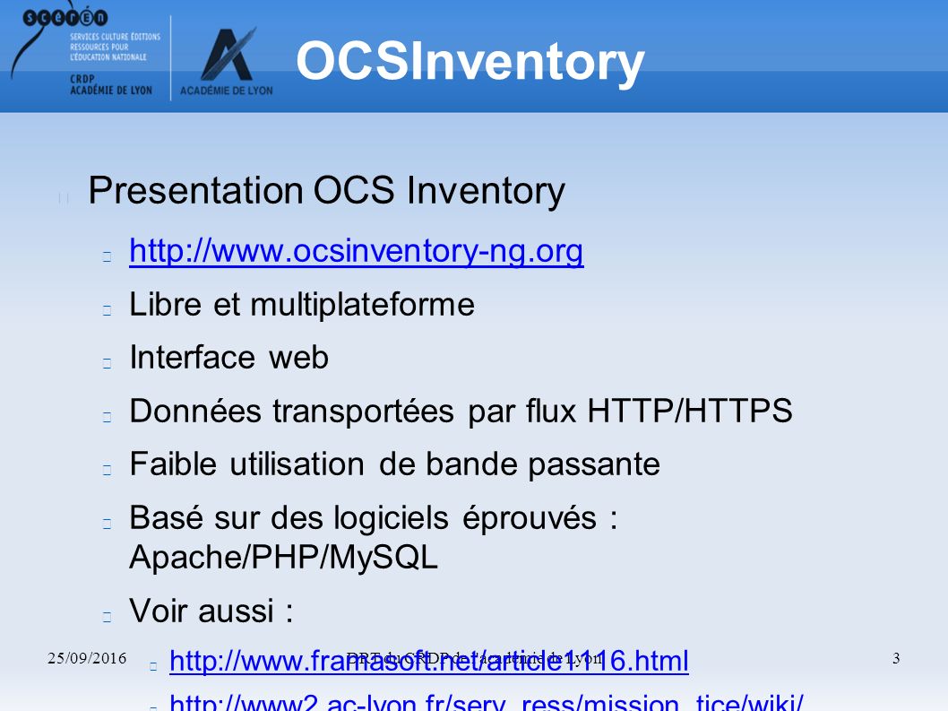 25/09/2016DRT du CRDP de l académie de Lyon3 OCSInventory Presentation OCS Inventory   Libre et multiplateforme Interface web Données transportées par flux HTTP/HTTPS Faible utilisation de bande passante Basé sur des logiciels éprouvés : Apache/PHP/MySQL Voir aussi :