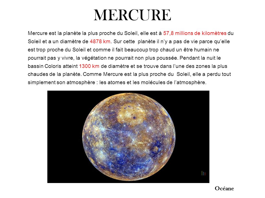 MERCURE Mercure est la planète la plus proche du Soleil, elle est à 57,8 millions de kilomètres du Soleil et a un diamètre de 4878 km.