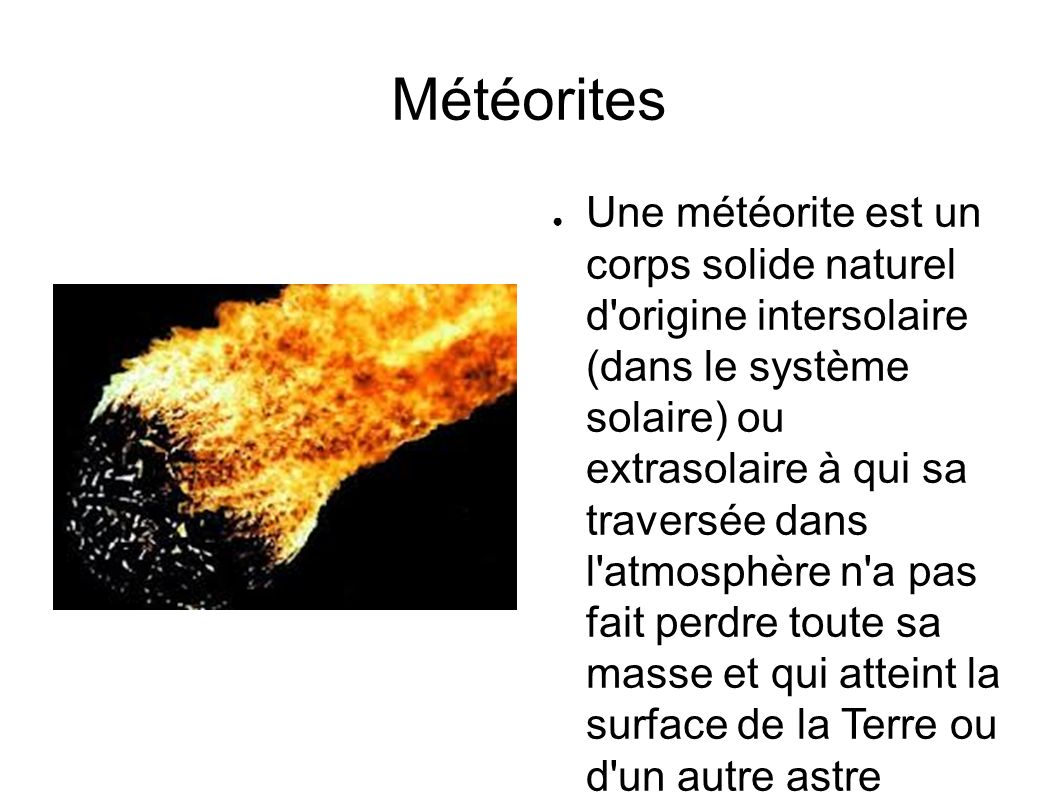 Météorites ● Une météorite est un corps solide naturel d origine intersolaire (dans le système solaire) ou extrasolaire à qui sa traversée dans l atmosphère n a pas fait perdre toute sa masse et qui atteint la surface de la Terre ou d un autre astre