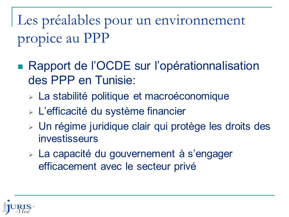 Les préalables pour un environnement propice au PPP Rapport de l’OCDE sur l’opérationnalisation des PPP en Tunisie:  La stabilité politique et macroéconomique  L’efficacité du système financier  Un régime juridique clair qui protège les droits des investisseurs  La capacité du gouvernement à s’engager efficacement avec le secteur privé