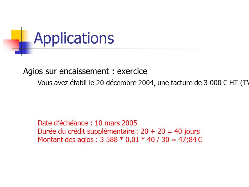 Applications Agios sur encaissement : exercice Vous avez établi le 20 décembre 2004, une facture de € HT (TVA à 19,60) payable à 60 jours le 10.