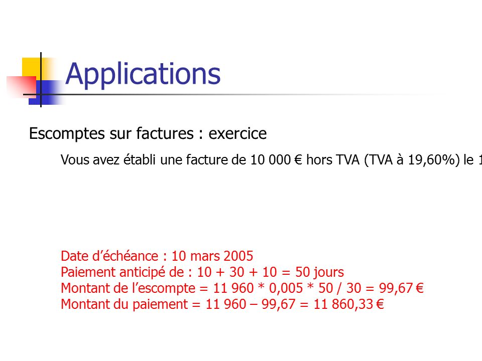 Applications Escomptes sur factures : exercice Vous avez établi une facture de € hors TVA (TVA à 19,60%) le 19 décembre 2004, avec un paiement prévu à 60 jours fin de mois le 10.