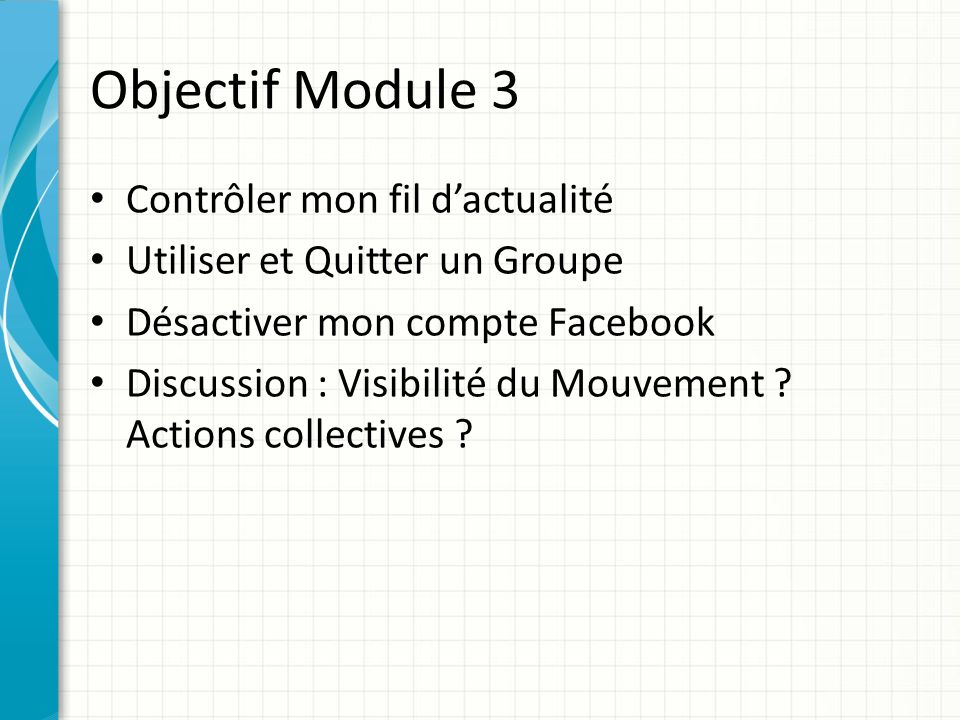 Objectif Module 3 Contrôler mon fil d’actualité Utiliser et Quitter un Groupe Désactiver mon compte Facebook Discussion : Visibilité du Mouvement .