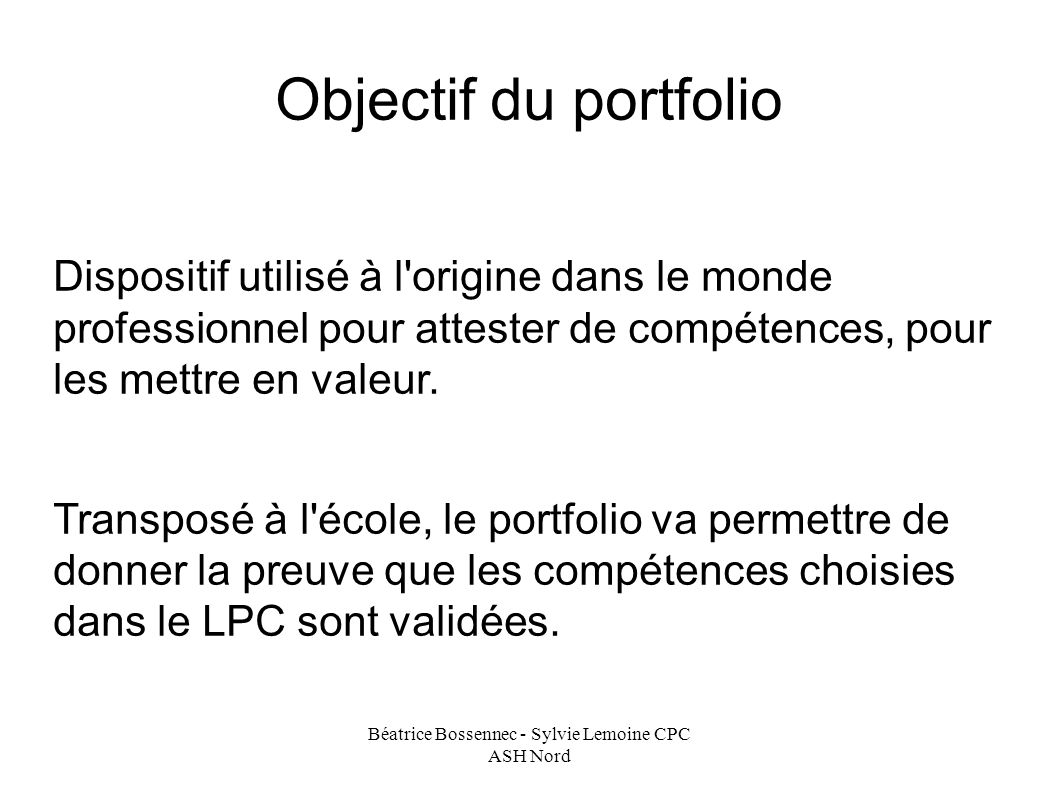 Béatrice Bossennec - Sylvie Lemoine CPC ASH Nord Objectif du portfolio Dispositif utilisé à l origine dans le monde professionnel pour attester de compétences, pour les mettre en valeur.