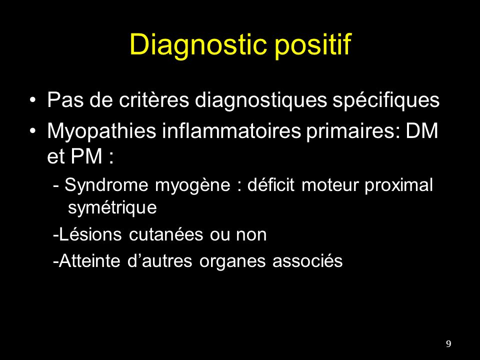 Diagnostic positif 9 Pas de critères diagnostiques spécifiques Myopathies inflammatoires primaires: DM et PM : - Syndrome myogène : déficit moteur proximal symétrique -Lésions cutanées ou non -Atteinte d’autres organes associés