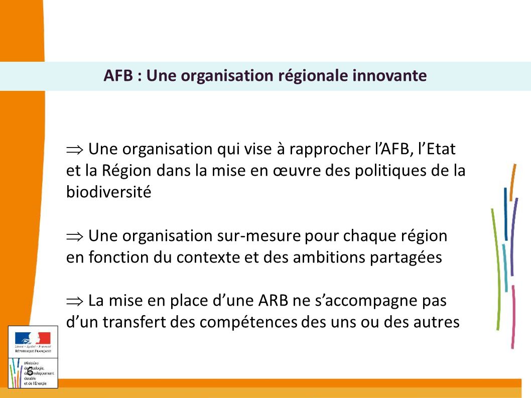 6  Une organisation qui vise à rapprocher l’AFB, l’Etat et la Région dans la mise en œuvre des politiques de la biodiversité  Une organisation sur-mesure pour chaque région en fonction du contexte et des ambitions partagées  La mise en place d’une ARB ne s’accompagne pas d’un transfert des compétences des uns ou des autres AFB : Une organisation régionale innovante