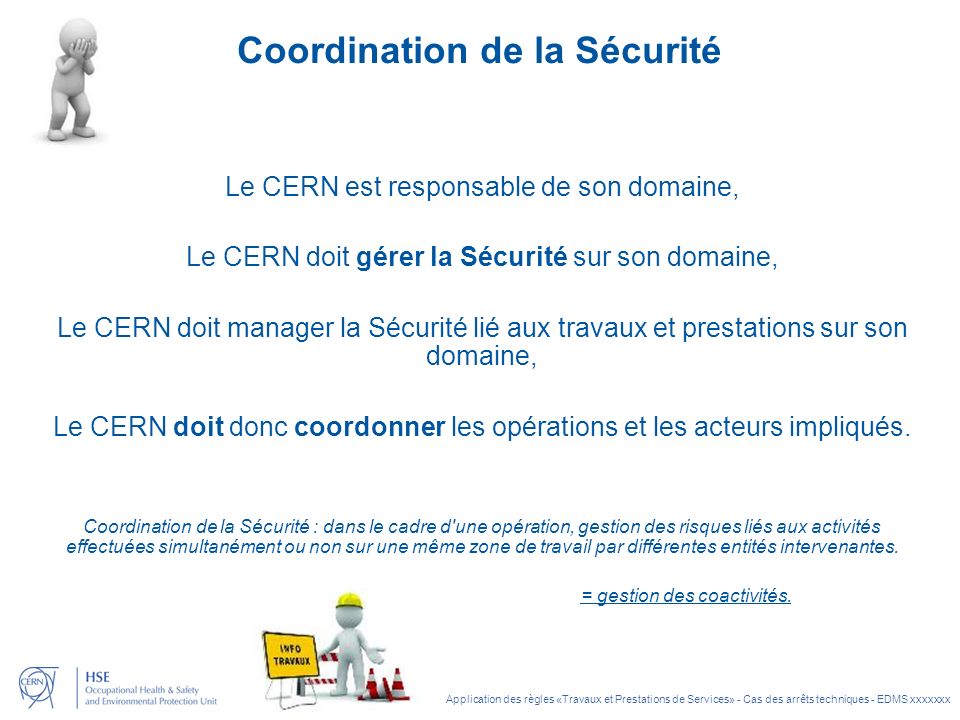 Application des règles «Travaux et Prestations de Services» - Cas des arrêts techniques - EDMS xxxxxxx Coordination de la Sécurité Le CERN est responsable de son domaine, Le CERN doit gérer la Sécurité sur son domaine, Le CERN doit manager la Sécurité lié aux travaux et prestations sur son domaine, Le CERN doit donc coordonner les opérations et les acteurs impliqués.