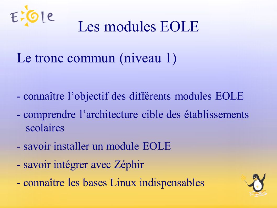 Les modules EOLE Le tronc commun (niveau 1) - connaître l’objectif des différents modules EOLE - comprendre l’architecture cible des établissements scolaires - savoir installer un module EOLE - savoir intégrer avec Zéphir - connaître les bases Linux indispensables