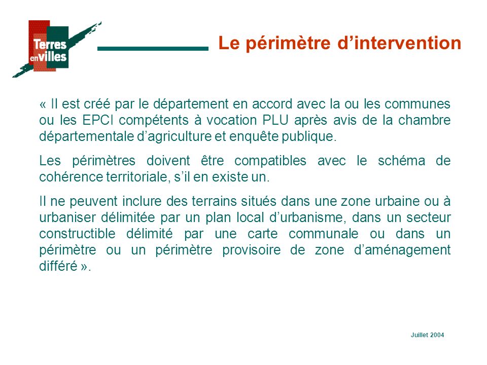 Juillet 2004 Le périmètre d’intervention « Il est créé par le département en accord avec la ou les communes ou les EPCI compétents à vocation PLU après avis de la chambre départementale d’agriculture et enquête publique.