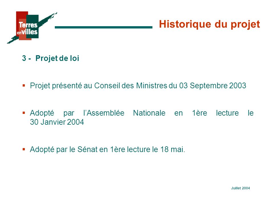 Juillet 2004 Historique du projet 3 -Projet de loi  Projet présenté au Conseil des Ministres du 03 Septembre 2003  Adopté par l’Assemblée Nationale en 1ère lecture le 30 Janvier 2004  Adopté par le Sénat en 1ère lecture le 18 mai.