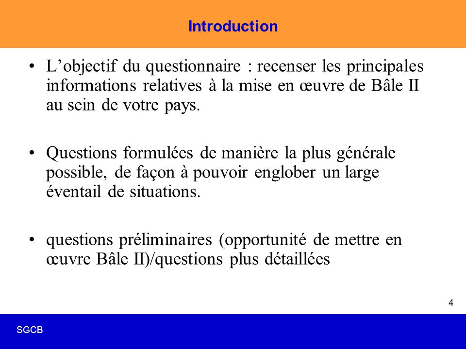 SGCB 4 Introduction L’objectif du questionnaire : recenser les principales informations relatives à la mise en œuvre de Bâle II au sein de votre pays.