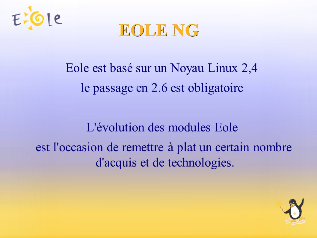EOLE NG Eole est basé sur un Noyau Linux 2,4 le passage en 2.6 est obligatoire L évolution des modules Eole est l occasion de remettre à plat un certain nombre d acquis et de technologies.