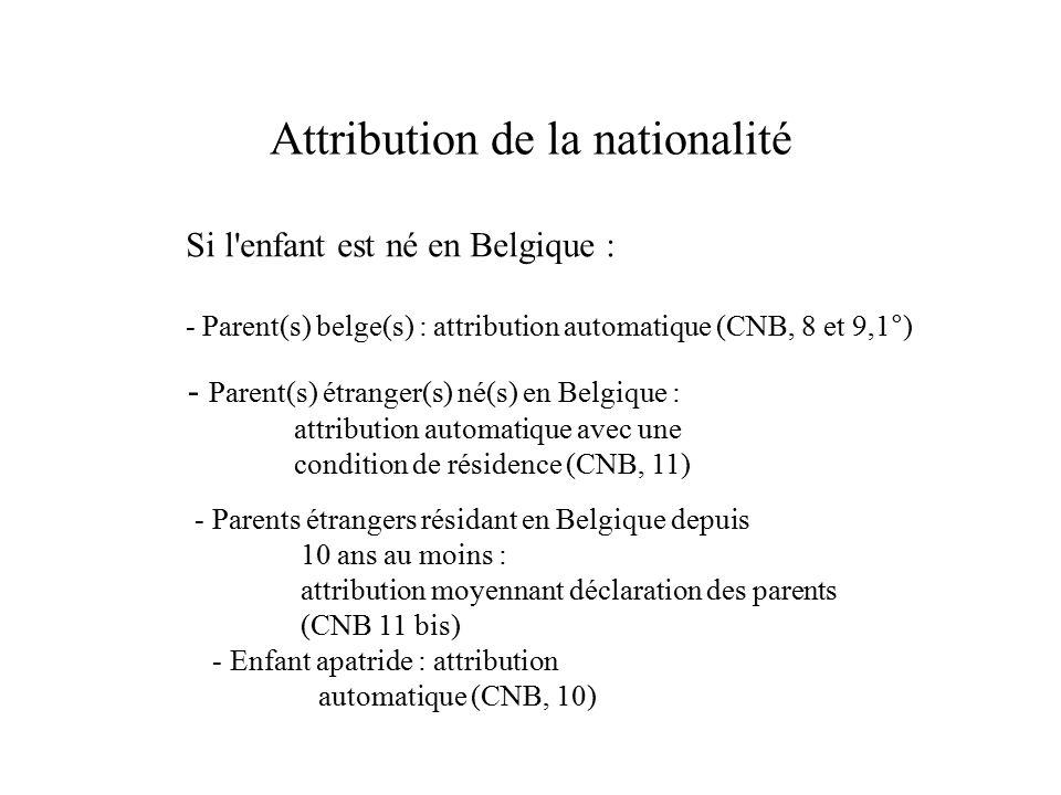 Attribution de la nationalité Si l enfant est né en Belgique : - Parent(s) belge(s) : attribution automatique (CNB, 8 et 9,1°) - Parent(s) étranger(s) né(s) en Belgique : attribution automatique avec une condition de résidence (CNB, 11) - Parents étrangers résidant en Belgique depuis 10 ans au moins : attribution moyennant déclaration des parents (CNB 11 bis) - Enfant apatride : attribution automatique (CNB, 10)