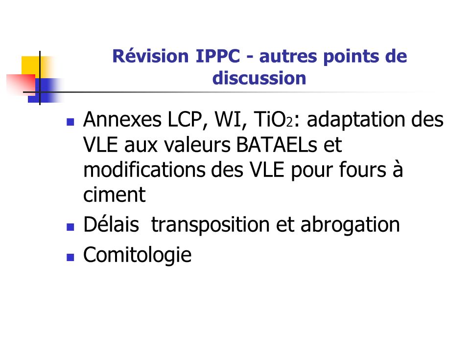 Révision IPPC - autres points de discussion Annexes LCP, WI, TiO 2 : adaptation des VLE aux valeurs BATAELs et modifications des VLE pour fours à ciment Délais transposition et abrogation Comitologie