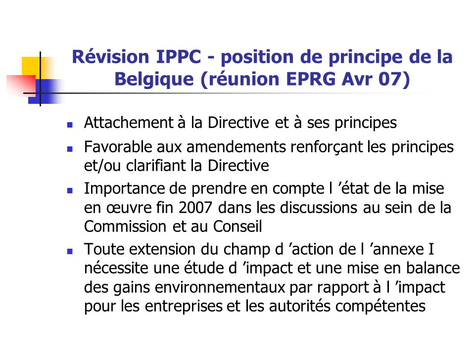 Révision IPPC - position de principe de la Belgique (réunion EPRG Avr 07) Attachement à la Directive et à ses principes Favorable aux amendements renforçant les principes et/ou clarifiant la Directive Importance de prendre en compte l ’état de la mise en œuvre fin 2007 dans les discussions au sein de la Commission et au Conseil Toute extension du champ d ’action de l ’annexe I nécessite une étude d ’impact et une mise en balance des gains environnementaux par rapport à l ’impact pour les entreprises et les autorités compétentes