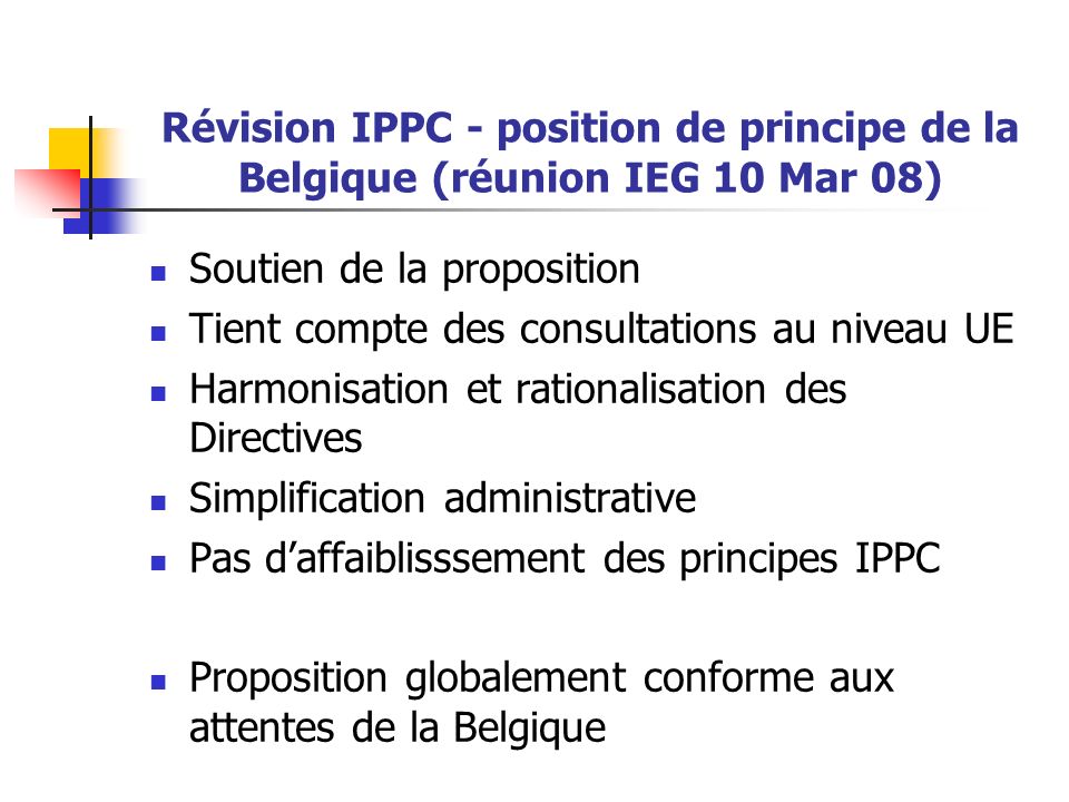 Révision IPPC - position de principe de la Belgique (réunion IEG 10 Mar 08) Soutien de la proposition Tient compte des consultations au niveau UE Harmonisation et rationalisation des Directives Simplification administrative Pas d’affaiblisssement des principes IPPC Proposition globalement conforme aux attentes de la Belgique