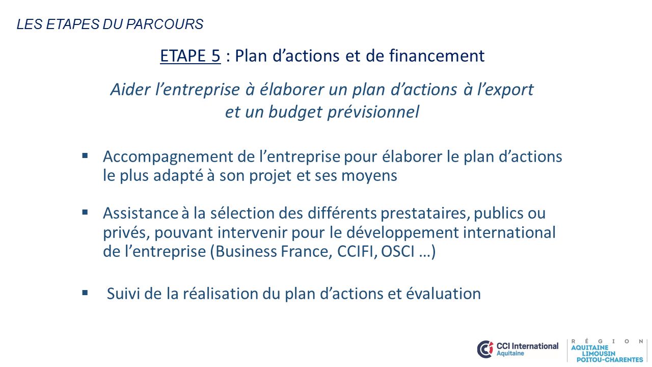 ETAPE 5 : Plan d’actions et de financement Aider l’entreprise à élaborer un plan d’actions à l’export et un budget prévisionnel  Accompagnement de l’entreprise pour élaborer le plan d’actions le plus adapté à son projet et ses moyens  Assistance à la sélection des différents prestataires, publics ou privés, pouvant intervenir pour le développement international de l’entreprise (Business France, CCIFI, OSCI …)  Suivi de la réalisation du plan d’actions et évaluation LES ETAPES DU PARCOURS