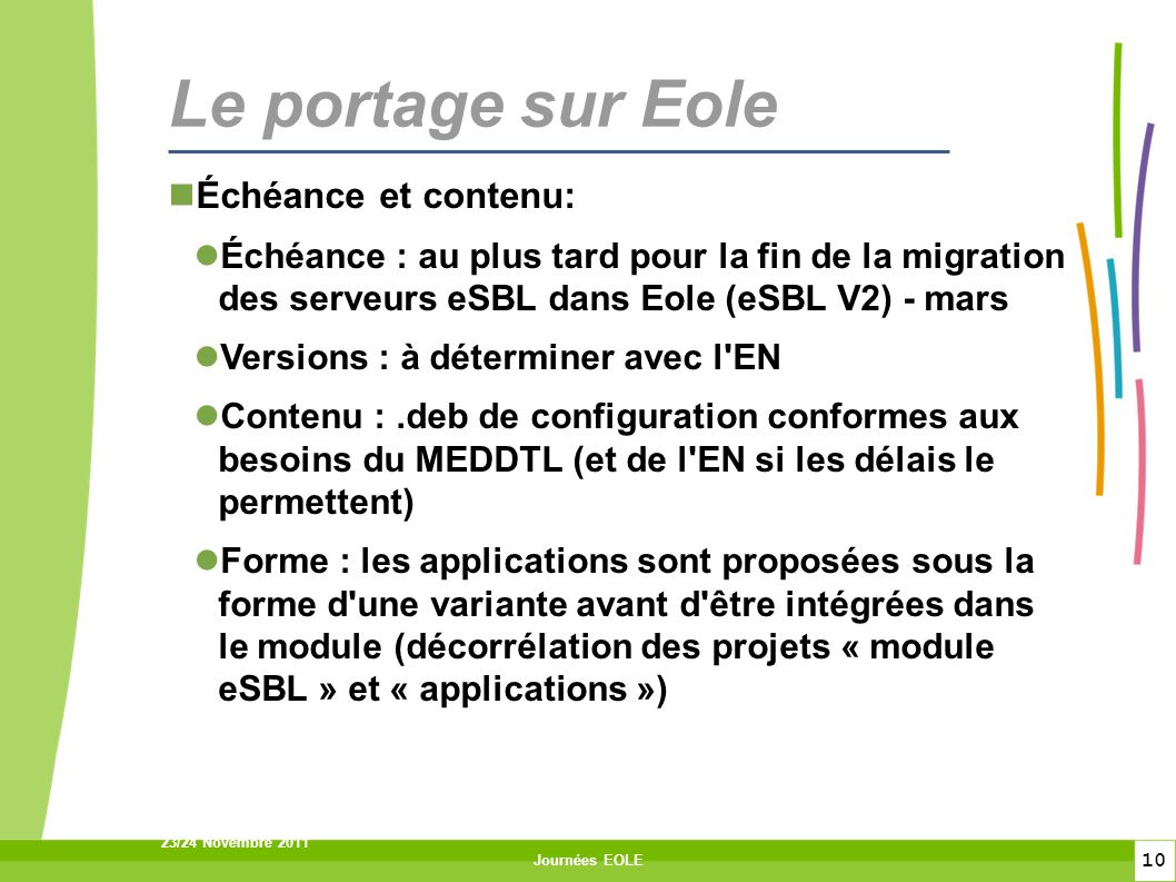 10 23/24 Novembre 2011 Journées EOLE Le portage sur Eole Échéance et contenu: Échéance : au plus tard pour la fin de la migration des serveurs eSBL dans Eole (eSBL V2) - mars Versions : à déterminer avec l EN Contenu :.deb de configuration conformes aux besoins du MEDDTL (et de l EN si les délais le permettent) Forme : les applications sont proposées sous la forme d une variante avant d être intégrées dans le module (décorrélation des projets « module eSBL » et « applications »)