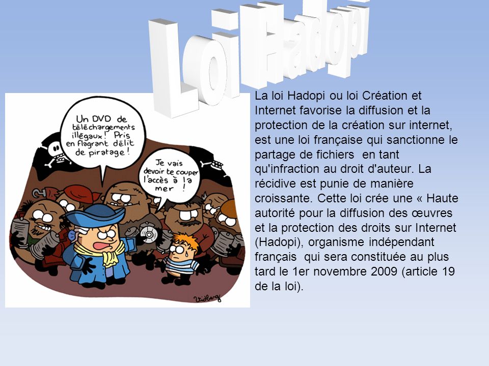 La loi Hadopi ou loi Création et Internet favorise la diffusion et la protection de la création sur internet, est une loi française qui sanctionne le partage de fichiers en tant qu infraction au droit d auteur.