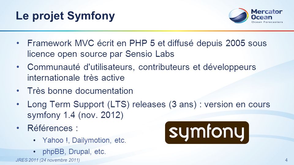 4 JRES 2011 (24 novembre 2011) Le projet Symfony Framework MVC écrit en PHP 5 et diffusé depuis 2005 sous licence open source par Sensio Labs Communauté d utilisateurs, contributeurs et développeurs internationale très active Très bonne documentation Long Term Support (LTS) releases (3 ans) : version en cours symfony 1.4 (nov.