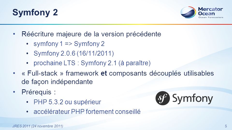 5 JRES 2011 (24 novembre 2011) Symfony 2 Réécriture majeure de la version précédente symfony 1 => Symfony 2 Symfony (16/11/2011) prochaine LTS : Symfony 2.1 (à paraître) « Full-stack » framework et composants découplés utilisables de façon indépendante Prérequis : PHP ou supérieur accélérateur PHP fortement conseillé