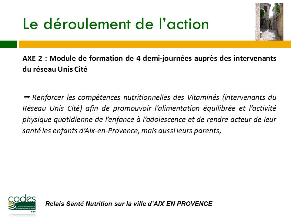 Relais Santé Nutrition sur la ville d’AIX EN PROVENCE Le déroulement de l’action AXE 2 : Module de formation de 4 demi-journées auprès des intervenants du réseau Unis Cité  Renforcer les compétences nutritionnelles des Vitaminés (intervenants du Réseau Unis Cité) afin de promouvoir l’alimentation équilibrée et l’activité physique quotidienne de l’enfance à l’adolescence et de rendre acteur de leur santé les enfants d’Aix-en-Provence, mais aussi leurs parents,