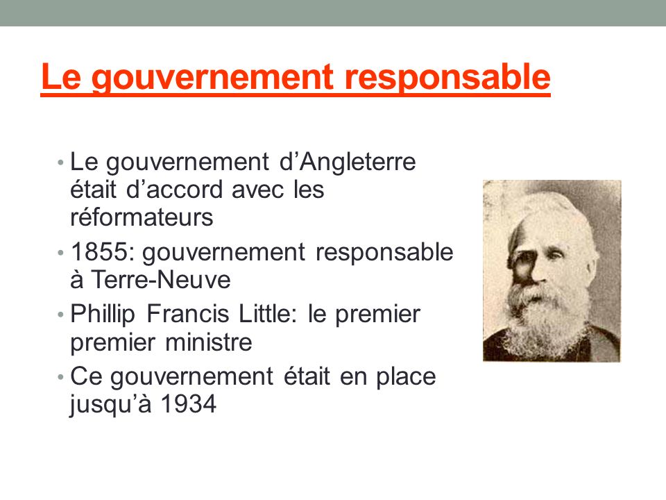 Le gouvernement responsable Le gouvernement d’Angleterre était d’accord avec les réformateurs 1855: gouvernement responsable à Terre-Neuve Phillip Francis Little: le premier premier ministre Ce gouvernement était en place jusqu’à 1934