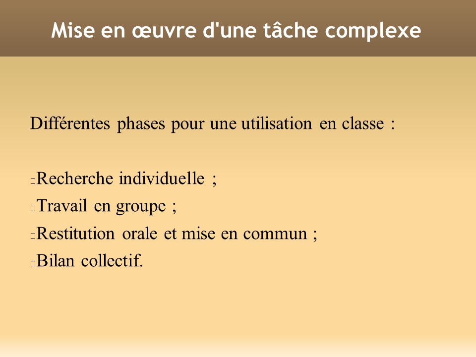 Mise en œuvre d une tâche complexe Différentes phases pour une utilisation en classe : Recherche individuelle ; Travail en groupe ; Restitution orale et mise en commun ; Bilan collectif.