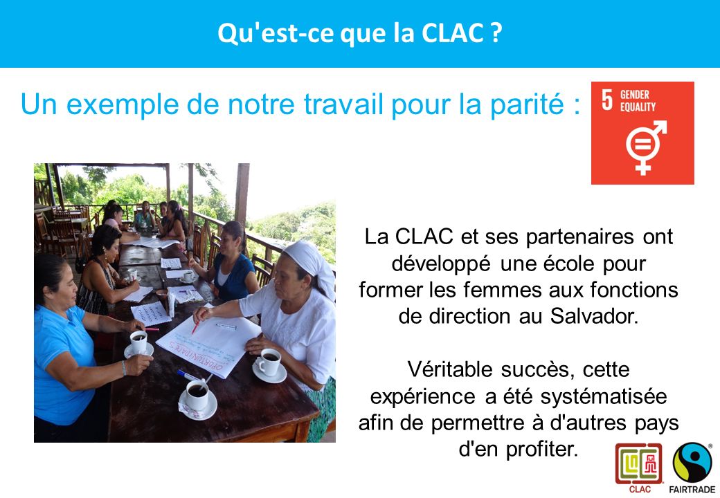 CLAC – Le réseau des producteurs Fairtrade en Amérique Latine et aux Caraïbes Un exemple de notre travail pour la parité : La CLAC et ses partenaires ont développé une école pour former les femmes aux fonctions de direction au Salvador.