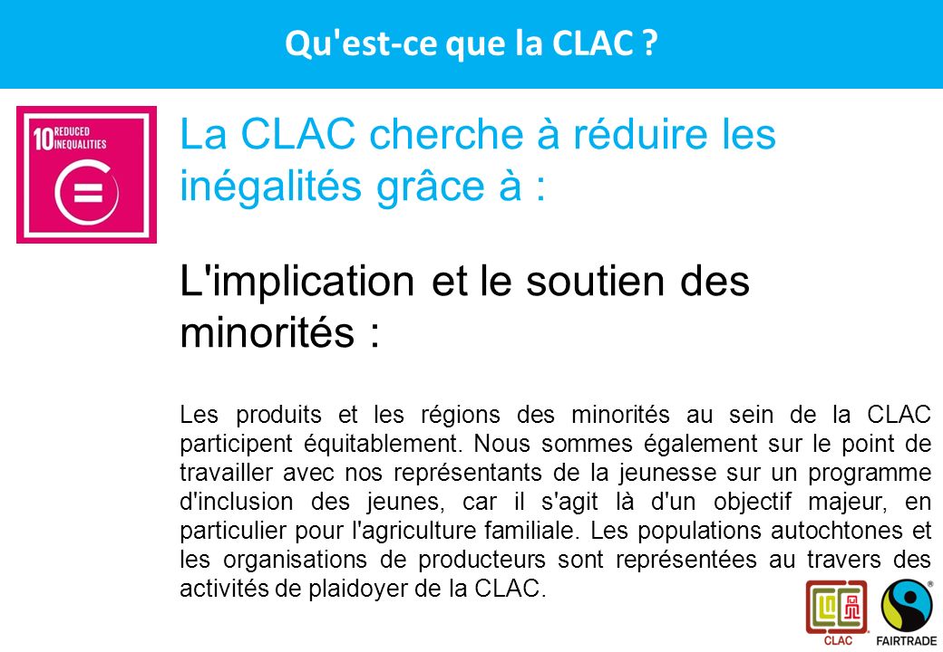 CLAC – Le réseau des producteurs Fairtrade en Amérique Latine et aux Caraïbes La CLAC cherche à réduire les inégalités grâce à : L implication et le soutien des minorités : Les produits et les régions des minorités au sein de la CLAC participent équitablement.