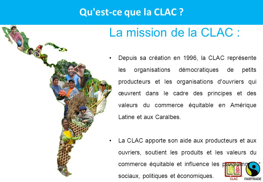 CLAC – Le réseau des producteurs Fairtrade en Amérique Latine et aux Caraïbes La mission de la CLAC : Depuis sa création en 1996, la CLAC représente les organisations démocratiques de petits producteurs et les organisations d ouvriers qui œuvrent dans le cadre des principes et des valeurs du commerce équitable en Amérique Latine et aux Caraïbes.