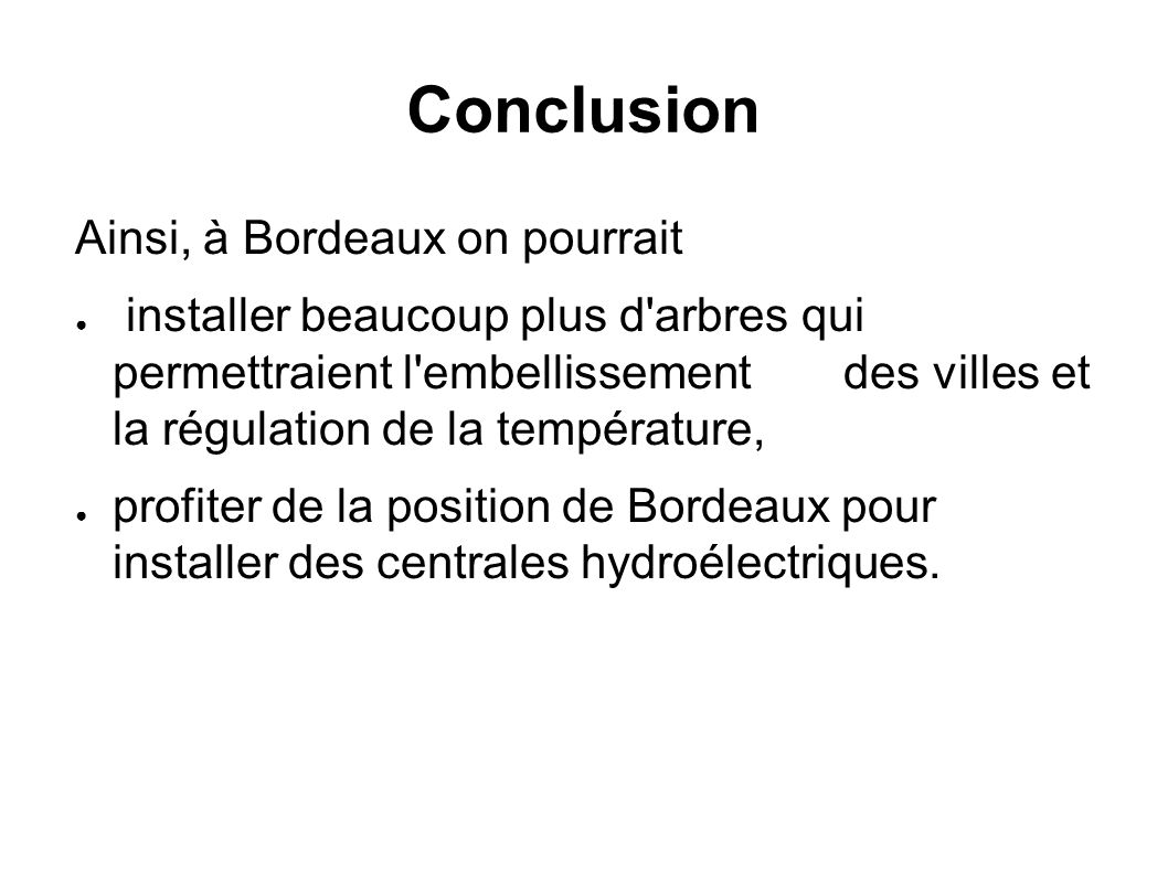 Conclusion Ainsi, à Bordeaux on pourrait ● installer beaucoup plus d arbres qui permettraient l embellissement des villes et la régulation de la température, ● profiter de la position de Bordeaux pour installer des centrales hydroélectriques.