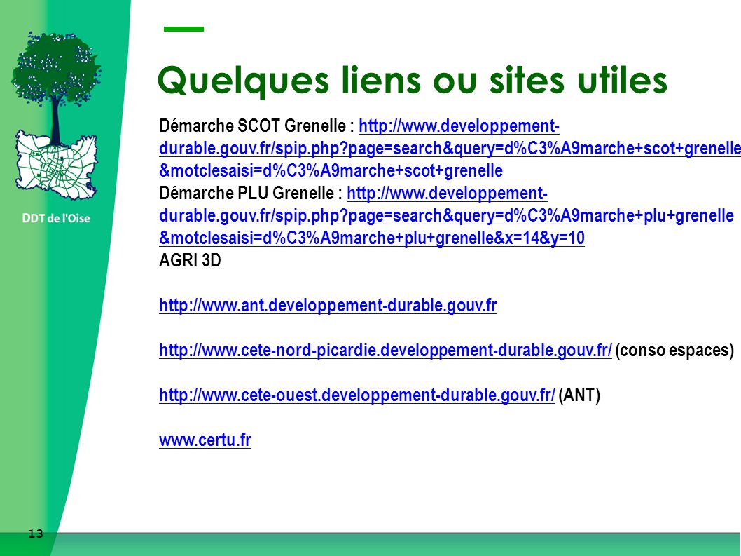 13 Quelques liens ou sites utiles Démarche SCOT Grenelle :   durable.gouv.fr/spip.php page=search&query=d%C3%A9marche+scot+grenelle &motclesaisi=d%C3%A9marche+scot+grenelle Démarche PLU Grenelle :   durable.gouv.fr/spip.php page=search&query=d%C3%A9marche+plu+grenelle &motclesaisi=d%C3%A9marche+plu+grenelle&x=14&y=10 AGRI 3D     (conso espaces)   (ANT)   durable.gouv.fr/spip.php page=search&query=d%C3%A9marche+scot+grenelle &motclesaisi=d%C3%A9marche+scot+grenellehttp://  durable.gouv.fr/spip.php page=search&query=d%C3%A9marche+plu+grenelle &motclesaisi=d%C3%A9marche+plu+grenelle&x=14&y=